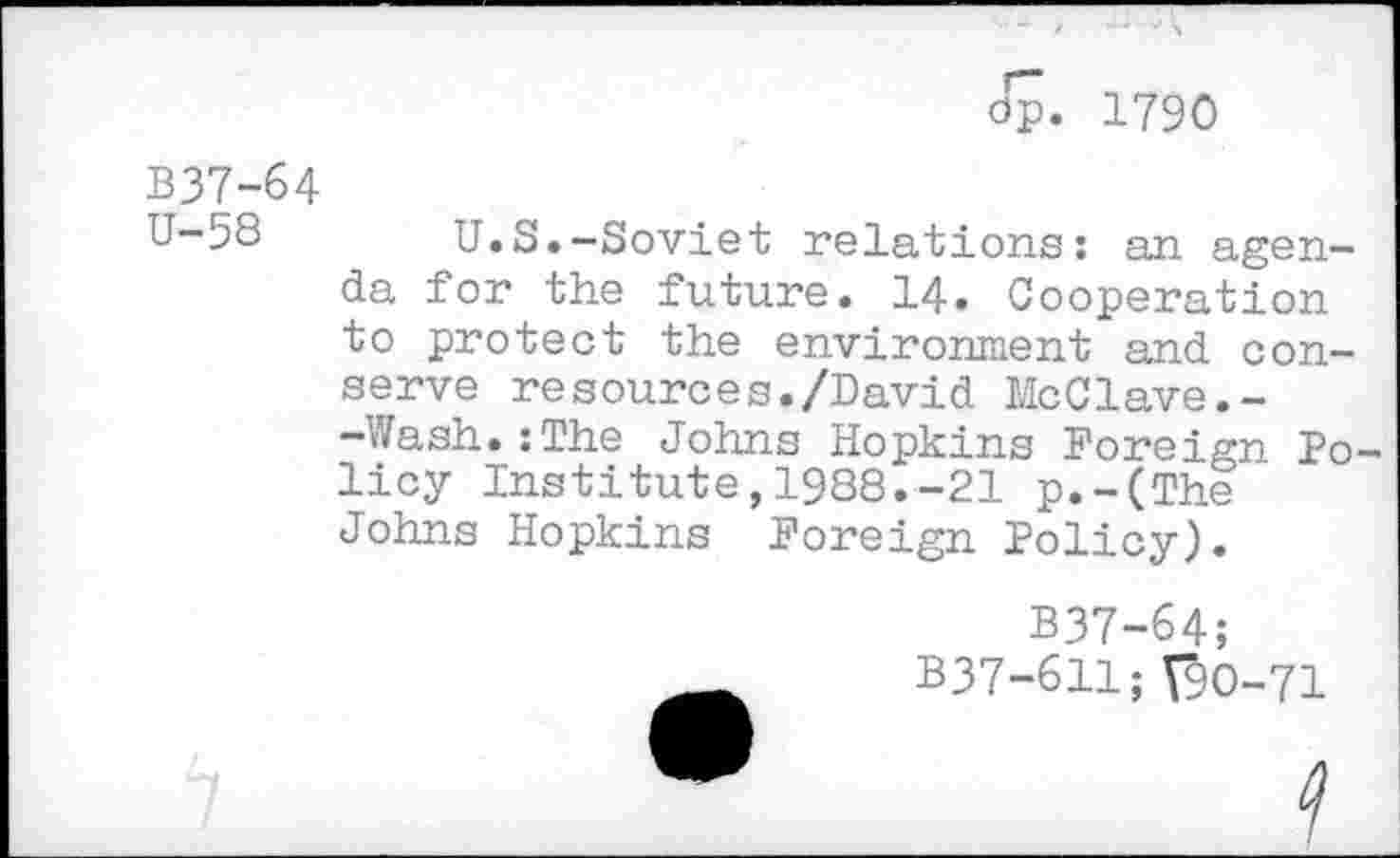 ﻿dp. 1790
B37-64
U-53 U.S.-Soviet relations: an agenda for the future. 14. Cooperation to protect the environment and conserve resources./David McClave.--Wash.:The Johns Hopkins Foreign Policy Institute,1988.-21 p.-(The Johns Hopkins Foreign Policy).
B37-64;
B37-611;V9O-71